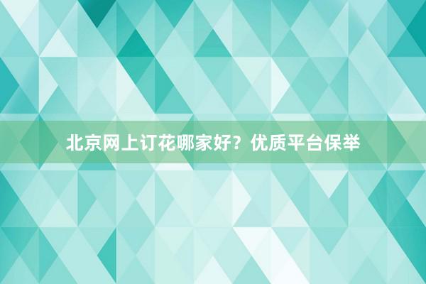 北京网上订花哪家好？优质平台保举